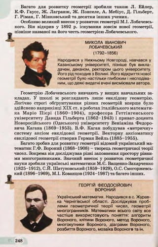 Багато для розвитку геометрії зробили також JI. Ейлер,
К.Ф . Гаусс, Ж . Лагранж, Ж . Понселе, А. Мебіус, Д. Гільберт,
Г. Ріман, Г. М інковський та десятки інш их учених.
Особливо великий внесок у розвиток геометрії М .І. Лобачевсь­
кого. В ін відкрив у 1892 р. існування зовсім нової геометрії,
пізніше названої на його честь геометрією Лобачевського.
Геометрію Лобачевського вивчають у вищих навчальних за­
кладах. У школі ж розглядають лише евклідову геометрію.
Логічно строгі обґрунтування різних геометрій вперше було
здійснено наприкінці X IX ст. в роботах італійського математи­
ка Маріо П іє р і (1 8 6 0 -1 9 0 4 ), професора Геттінгенського
університету Давида Гільберта (1862-1943) і приват-доцента
Новоросійського (Одеського) університету Веніаміна Федоро­
вича Кагана (1869-1953). В.Ф . Каган побудував «метричну»
систему аксіом евклідової геометрії. Векторну аксіоматику
евклідової геометрії створив Герман Вейль (1885-1955).
Багато зробив для розвитку геометрії відомий український ма­
тематик Г.Ф . Вороний (1868-1908) - творець геометричної теорії
чисел. Зокрема він досліджував різні заповнення простору рівни­
ми многогранниками. Значний внесок у розвиток геометричної
науки зробили українські математики М.Є. Ващенко-Захарченко
(1825-1912), С.Й. Шатуновський (1859-1929), О.С. Смогоржевсь-
кий (1896-1969), М .І. ЇСованцов (1924-1987) та багато інших.
й
МИКОЛА ІВАНОВИЧ
ЛОБАЧЕВСЬКИЙ
(1792-1856)
Народився у Нижньому Новгороді, навчався у
Казанському університеті, пізніше був викла­
дачем, деканом, ректором цього університету.
Його рід походив з Волині. Його відкриття нової
геометрії було настільки глибоким і несподіва­
ним, що деякі видатні вчені висміювали автора.
ГЕОРГІЙ ФЕОДОСІЙОВИЧ
ВОРОНИЙ
gУкраїнський математик. Народився в с. Журав­
ка Чернігівської області. Досліджував проб­
леми геометричної теорії чисел, геометрії
многогранників. Математики всього світу все
частіше використовують поняття: алгоритм
Вороного, клітини Вороного, метод Вороного,
многокутники Вороного, діаграми Вороного,
розбиття Вороного, мозаїка Вороного та ін.
 