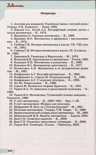 Зе^А М М С и.
Література
1. Аксіоми для нащадків: Українські імена у світовій науці/
Упоряд. O.K. Романчук. - Л ьвів, 1992.
2. Бородін О .І., Бугай А.С. Біографічний словник д ія ч ів у
галузі математики. - К ., 1973.
3. Василенко О. Серенада математиці. - К ., 1996.
4. Вірченко Н.О. Математика в афоризмах і висловлюван­
н ях. - К ., 1974.
5. Глейзер Г.И . История математики в школе. V II- V III клас-
сьі. - М., 1982.
6. Глейзер Г.И . История математики в школе. ІХ - Х классм. -
М ., 1983.
7. Демьянов В. Геометрия и Марсельеза. - М., 1979.
8. Игнатьев Е.И . Хрестоматия по математике. - Ростов, 1995.
9. Кованцов Н .И . Математика и романтика. - К ., 1980.
10. Кованцов М .І. Математична хрестоматія. - К ., 1977.
11. Колмогоров А .Н . Математика в ее историческом разви-
тии. - М., 1991.
12. Конфорович А .Г. Колумби математики. - К ., 1982.
13. Конфорович А ., Сорока М. Остроградський. - К ., 1980.
14. Конфорович А .Г. У пошуках інтеграла. - К ., 1990.
15. Ліо К і. Ломиголовки. - К ., 1996.
16. Сорока М. Колимська теорема Кравчука. - К ., 1991.
17. Тадеев В.А . От живописи к проективной геометрии. - К .,
1988.
18. Тадеєв В.О. Математика: Тлумачний словник-довідник. -
Тернопіль, 1989.
19. У с віті математики. - К ., 1968-1991. - Вип. 1-20.
20. У с віті математики: Журнал для ш колярів.
21. Шафаревич И. Есть ли у России будущее? - М ., 1991.
22. Шляхами математики / Упоряд. Т.М . Хмара. - К ., 1999.
23. Знциклопедический словарь юного математика.-М., 1985.
24. Шмигевський М .В. Видатні математики. - Харків, 2004.
25. Бевз Г .П . Геометрія паркетів. - К ., 2008.
26. Бевз Г.П . Геометрія трикутника і тетраедра. - К ., 2009.
27. Тадеєв В.О. Геометрія, 10 клас. - Тернопіль, 2003.
 