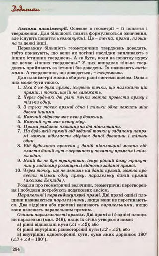 Аксіоми планім етрії. Основне в геометрії - ї ї по няття і
твердження. Д ля більшості понять формулюються означення,
але існують по няття неозначувані. Це - точка, пряма, площи­
на та деякі інш і.
Переважну більш ість геометричних тверджень доводять,
тобто показують, що вони я к л о гічн і наслідки випливають з
інш их істинних тверджень. А я к бути, коли на початку курсу
ще немає «інш их тверджень»? У цих випадках кілька твер­
джень приймають за істинні без доведень. їх називають аксіо­
мами. А твердження, що доводяться, - теоремами.
Д ля планіметрії можна обирати різні системи аксіом. Одна з
них може бути такою.
1. Яка б не була пряма, існують точки, що належать цій
прямій, і точки, що їй не належать.
2. Через будь-які дві різні точки можна провести пряму і
тіл ьк и одну.
3. З трьох точок прямої одна і т іл ьк и одна леж ить між
двома іншими.
4. Кожний відрізок має певну довжину.
5. Кожний к у т має певну міру.
6. Пряма розбиває площину на дві півплощини.
7. На будь-якій прямій від заданої точки у заданому напря­
мі можна відкласти відрізок даної довжини і тіл ьк и
один.
8. Від будь-якого променя у даній півплощині можна від­
класти даний к у т з вершиною у початку променя і т іл ь ­
ки один.
9. Я кий би не був трикутник, існує рівний йому т р и к у т ­
ник у заданому розміщенні відносно заданої прямої.
10. Через точку, що не леж ить на даній прямій, можна про­
вести т іл ьк и одну пряму, паралельну даній прямій
(аксіома Евкліда ).
Розділи про геометричні величини, геометричні перетворен­
ня і побудови потребують додаткових аксіом.
Паралельні і перпендикулярні прямі. Д ві прямі однієї пло­
щини називаються паралельними, якщо вони не перетинають­
ся. Два відрізки або промені називають паралельними, якщо
вони належать паралельним прямим.
Ознаки паралельності прямих. Д ві прямі а і &однієї площи­
ни паралельні (мал. 246), якщо їх січна утворює з ними:
а) р івні відповідні кути (Z1 = Z2 ); або
б) р івні внутріш ні різносторонні кути (/ 2 = Z 3); або
в) внутріш ні односторонні кути, сума як и х дорівнює 180°
(Z 3 + / 4 = 180°).
 