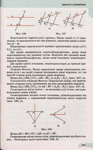 Ь
а
Мал. 246 Мал. 247
Властивості паралельних прямих. Якщо прямі а і b пара­
лельні, то виконуються всі три рівності, зазначені вище в пунк­
тах а) - в).
Відношення паралельності прямих транзитивне: якщо а ||b і
b І с, то а II с.
Д ві прямі називаються перпендикулярними, якщо вони
перетинаються під прямим кутом. Відр ізки або промені нази­
вають перпендикулярними, якщо вони належать перпендику­
лярним прямим.
Д ві прямі однієї площини, перпендикулярні до третьої пря­
мої, паралельні.
Теорема Фалеса. Якщо паралельні прямі перетинають сто­
рони кута і на одній стороні відтинають р івні відрізки, то і на
другій стороні вони відтинають р івні відрізки.
Якщ о ААі II В В ХII CCj і А В = ВС, то А^Ву = В]С± (мал. 247, а).
Узагальнена теорема Фалеса. Паралельні прямі, я к і перети­
нають сторони кута, відтинають від них пропорційні відрізки.
Якщ оААх II В В г II ССХ, то А В : ВС =AyBy : В^С^ (мал. 247, б).
Геометричне місце точок - це множина усіх точок, я к і задо­
вольняю ть певну умову.
Геометричним місцем точок площини, рівновіддалених від
к ін ц ів відрізка, є серединний перпендикуляр цього відрізка
(мал. 248, а).
Мал. 248
Якщо АО = ВО і CO -L А В, то АС = ВС.
Геометричне місце точок кута, рівновіддалених від його сто­
рін, - бісектриса цього кута (мал. 248, б).
А
С В
а) б)
 