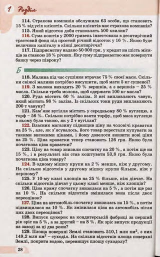 i 'Perluis
114. Страхова компанія обслужила 63 особи, що становить
15 % від усіх клієнтів. Скільки клієнтів має страхова компанія?
115. Який відсоток доби становлять 500 хвилин?
116. Сума коштів у 2000 гривень інвестована в десятирічний
трастовий фонд під простий річний відсоток у 16 %. Якою буде
величина капіталу в кінці десятиріччя?
117. Підприємству надано 50 000 грн. у кредит на шість міся­
ців за ставкою 18 % річних. Яку суму підприємство має повернути
банку через півроку?
118. Малина під час сушіння втрачає 75 % своєї маси. Скіль­
ки свіжої малини потрібно висушити, щоб мати 5 кг сушеної?
119. З молока виходить 20 % вершків, а з вершків - 25 %
масла. Скільки треба молока, щоб одержати 100 кг масла?
120. Руда містить 60 % заліза. З неї виплавляють чавун,
який містить 98 % заліза. Із скількох тонн руди виплавляють
200 т чавуну?
121. Кам’яне вугілля містить у середньому 80 % вуглецю, а
торф - 56 %. Скільки потрібно взяти торфу, щоб маса вуглецю
в ньому була такою, як у 2 т вугілля?
122. Власник магазину підвищив ціну на чоловічі краватки
на 25 %, але, як з’ясувалось, його товар перестали купувати за
такими високими цінами, і йому довелося знизити нові ціни
на 25 %. Ціна краватки тепер становить 126 грн. Якою була
початкова ціна краватки?
123. Ціну на товар знизили спочатку на 20 %, а потім ще на
15 %, і в результаті він став коштувати 53,8 грн. Якою була
початкова ціна товару?
124. В одному мішку крупи на 2 % менше, ніж у другому.
На скільки відсотків у другому мішку крупи більше, ніж у
першому?
125. У 10-му класі хлопців на 25 % більше, ніж дівчат. На
скільки відсотків дівчат у цьому класі менше, ніж хлопців?
126. Ціна краму спочатку знизилася на 5 %, а потім ще раз
на 10 %. На скільки відсотків змінилася вона після двох
переоцінок?
127. Ціна на автомобіль спочатку знизилась на 15 %, а потім
підвищилася на 10 %. Як змінилася ціна на автомобіль після
цих двох переоцінок?
128. Випуск цукерок на кондитерській фабриці за перший
рік зріс на 5 %, а за другий - на 8 %. Як зріс випуск продукції
на заводі за ці два роки?
129. Площа поверхні Землі становить 510,1 млн км2, з них
149,2 млн км2 - суходіл. На скільки відсотків площа поверхні
Землі, покрита водою, перевищує площу суходолу?
 