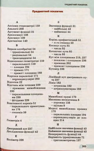 Предметний покажчик
А
Аксіоми стереометрії 159
Аналогії 209
Аргумент функції 31
Арккосинус 138
Арксинус 139
Арктангенс 140
В
Вирази алгебраїчні 54
- ірраціональні 54
- раціональні 54
- трансцендентні 54
Відношення геометричні 159
- паралельності 159
- площин 194
- прямих 171
- прямої і площини 188
Відрізки паралельні 171
- перпендикулярні 203
Відсотки 22
Відстань між точками 229
- прямими мимобіжними
230
- паралельними площина­
ми 230
- фігурами 229
Властивості коренів 51
- паралельного проектуван­
ня 176
- степенів 59
Г
Геометрія 4
д
Двогранний кут 237
Дослідження функції 42
Е
З
Значення функції 31
- найбільші 43
- найменші 44
К
Корінь арифметичний 51
- л-го степеня 50
Косинус кута 85
- числа 92
Котангенс кута 85
- числа 93
К у т між площинами 219, 237
- похилою і площиною 236
- прямими 202
- прямою і площиною 236
Кутомір 238
Л
Л інійний к у т двогранного к у ­
та 237
Л ін ія 182
- штрихова 182
- штрихпунктирна 182
' М
Мимобіжні прямі 170
Множина нескінченна 8
- порожня 156
- щільна 9
Моделі мимобіжних прямих
170
- паралельних площин 194
-перпендикулярів до пло­
щин 214
Н
Найбільше значення функції 43
Найменше значення функції 43
Неперервність ф ункції 44
Нерівність ірраціональна 71
- тригонометрична 137
 