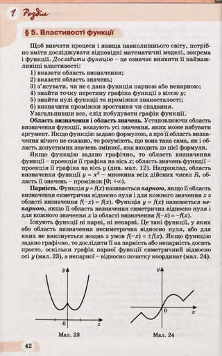 § 5. Властивості функції
Щоб вивчати процеси і явища навколишнього світу, потріб­
но вміти досліджувати відповідні математичні моделі, зокрема
і функції. Дослідити функцію - це означає виявити її найваж­
ливіші властивості:
1) вказати область визначення;
2) вказати область значень;
3) з’ясувати, чи не є дана функція парною або непарною;
4) знайти точку перетину графіка функції з віссю у
5) знайти нулі функції та проміжки знакосталості;
6) визначити проміжки зростання чи спадання.
Узагальнивши все, слід побудувати графік функції.
Область визначення і область значень. Установлюючи область
визначення функції, вказують усі значення, яких може набувати
аргумент. Якщо функцію задано формулою, а про її область визна­
чення нічого не сказано, то розуміють, що вона така сама, як і об­
ласть допустимих значень змінної, яка входить до цієї формули.
Якщо функцію задано графічно, то область визначення
функції - проекція її графіка на вісь х ; область значень функції -
проекція її графіка на вісь у (див. мал. 12). Наприклад, область
визначення функції у = х2 - множина всіх дійсних чисел R, об­
ласть її значень - проміжок [0; -Нх>).
Парність. Функція у =f(x) називається парною, якщо її область
визначення симетрична відносно нуля і для кожного значення х з
області визначення f(~x) = f(x). Функція у = f(x) називається не­
парною, якщо її область визначення симетрична відносно нуля і
для кожного значення х із області визначення f(~x) =~f(x).
Існують функції ні парні, ні непарні. Це такі функції, у яких
або область визначення несиметрична відносно нуля, або для
яких не виконується жодна з умов f(-x) = ±f(x). Якщо функцію
задано графічно, то дослідити її на парність або непарність досить
просто, оскільки графік парної функції симетричний відносно
осі у (мал. 23), а непарної - відносно початку координат (мал. 24).
 