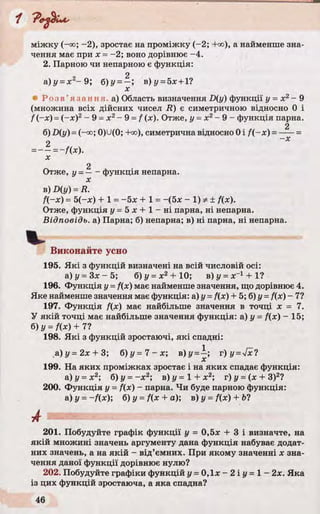 міжку (-oo; -2), зростає на проміжку (-2; +оо), а найменше зна­
чення має при х = -2; воно дорівнює -4.
2. Парною чи непарною є функція:
2
а)у =х 2~ 9; б)у = —; в) у = 5л:+ 1?
л:
• Р оз в ’я з а н ня . а) Область визначення D{y) функції у = х2- 9
(множина всіх дійсних чисел R) є симетричною відносно 0 і
f (-де)= (-де)2- 9 =х 2- 9 =f (х). Отже, у =х 2- 9 - функція парна.
2
б)-D(y) =(-со; 0)U(0; +оо), симетрична відносно 0 і f(-x ) =-----=
2
х
Отже, у =— - функція непарна.
В) D (y ) = R.
f(-x) - 5(—де) + 1 = -5 х + 1 = -(б* - 1) ф ± f(x).
Отже, функція у= 5 х + 1 - н і парна, ні непарна.
Відповідь, а) Парна; б) непарна; в) ні парна, ні непарна.
Виконайте усно
195. Які з функцій визначені на всій числовій осі:
а ) у = З х - 5 ; б) і/= де2 + 10; в)у = я:-1 + 1?
196. Функція у =f(x) має найменше значення, що дорівнює 4.
Яке найменше значення має функція: а) у - f(x) + 5; б) у =f(x) - 7?
197. Функція f{x) має найбільше значення в точці х = 7.
У якій точці має найбільше значення функція: а) у = fix) - 15;
б) у = fix) + 7?
198. Які з функцій зростаючі, які спадні:
а) у = 2х + 3; б )у = 7 -х -, В)У =^ ’> т)у =4 х!
199. На яких проміжках зростає і на яких спадає функція:
а) у = х2; б)у = - х 2; в)у= 1 + х 2; г)у =іх + З)2?
200. Функція у = fix) - парна. Чи буде парною функція:
а) у = -fix); б)у =fix + a); в)у = fix) + Ь?
201. Побудуйте графік функції у = 0,5х + 3 і визначте, на
якій множині значень аргументу дана функція набуває додат­
них значень, а на якій - від’ємних. При якому значенні х зна­
чення даної функції дорівнює нулю?
202. Побудуйте графіки функцій г/= 0,1лг —2іі/ = 1 —2х. Яка
із цих функцій зростаюча, а яка спадна?
 