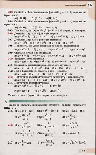 203. Знайдіть область значень функції у = х + 3, заданої на
проміжку:
а) [-3; 3]; б) [1; 7); в) [0; -Юо).
204. Знайдіть область значень функції у = 4 - х , заданої на
проміжку:
а) [-3; 0]; б) [1; 5); в) (-<»; 0).
205. Покажіть, що функція f(x) = Зх + 1 ні парна, ні непарна.
206. Доведіть, що дана функція парна:
а) у = х 2+ 3; б)у = 4 : х 2; в) у = - х 2+ 1; г)у =2 + х4.
207. Доведіть, що дана функція непарна:
а) у = -х 3; б) у = х + х3; в) у - 5х; г) у = х5.
208. Покажіть, що дана функція ні парна, ні непарна:
а)у = х3+ 2; б) у =[х; в ) у - х 2+ 3х г) у = (я - З)2.
209. Скільки нулів має функція:
а) у = х + 3; б)у = 6х; в) у =х 2- 1; г) у = х2- 7x4
210. Знайдіть нулі функції:
а ) у = 1 2 х - 3 ; б)у = х2- 4 ; в) у =[х-5; г)у =х2- 4 х .
211. Запишіть проміжки знакосталості функції:
а)у = х + 3; б) у = х2-2 5 ; в)у = 3х; г)у = - х 2 + 9.
212. Які з функцій зростаючі, а які - спадні:
а)у=2х; б)у = - х - 2 ; в)у =х 3; г)у = х?
213. Побудуйте графік функції та запишіть її властивості:
а ) у = 5 х - 1 ; б)у = -2х; в)і/ = 0,5х2; г) і/ = л:3— 1.
214. Побудуйте графік функції:
а) і/ = - х 2+ 1; б) і/ = 3; в)у = 5х;
г) у = 5х - 1; ґ) y =sfx; Д)у = | -
Укажіть, яка з функцій є парна, яка непарна.
Знайдіть область визначення функції, заданої формулою
(215- 217).
215. а) у = х(х - 5); б) у = х 2+ 6х + 8 ; в) у = - 2,5х - 0 ,5;
16- х 2 х2 +9 . 2
г) у = — — ; ґ) у = - — г; д ) у = - + і .
х +5 З х - 1 X
. х + 7 2х х 2- 9
216. а) у = ■ ■■■ ■■; б)У = —— — в) у = -
х 2- 3 6 J- 25х 2 х + 3
г)!/=Ь^г; д)9=1,4+ І ) -
217. а) і/ = —+ Vx; б) у = * + 2 ; в) у = ^І4х 2~ 4* + 1;
х х - 2
 