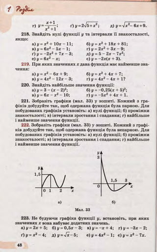 г) У=
х + 1
x 2+ l'
ґ)у =2%/б+х д) У = У ІХ2- 6х + 9.
218. Знайдіть нулі функції у та інтервали її знакосталості,
якщо:
а) у = х2 + Юх -1 1 ; б) у = х2+ 18х + 81;
в) у = 6х2- 5х - 1; г) у = 2х2+ Зх - 9;
ґ) у = -2 х 2+ 7х - 3; д) у= 5 - 2х - 7х2;
е) у - 6х2- х; є) у = -2х(х + 3).
219. При яких значеннях х дана функція має найменше зна­
чення:
а) у = х2- 6х + 9; б) у = х2 + 4х + 7;
в) у = 4х2 - 12х - 3; г) у = 4х2 - 4х + 1?
220. Знайдіть найбільше значення функції:
а) £/= 3 - (х - 2)2; б) у = -0,25(х + 5)2;
в) у - 6х - х 2- 10; г) у = -5 х 2 + 4х + 1.
221. Зобразіть графіки (мал. 33) у зошиті. Кожний з гра­
фіків добудуйте так, щоб одержана функція була парною. Для
побудованих графіків установіть: а) нулі функції; б) проміжки
знакосталості; в) інтервали зростання і спадання; г) найбільше
і найменше значення функції.
222. Зобразіть графіки (мал. 33) у зошиті. Кожний з графі­
ків добудуйте так, щоб одержана функція була непарною. Для
побудованих графіків установіть: а) нулі функції; б) проміжки
знакосталості; в) інтервали зростання і спадання; г) найбільше
і найменше значення функції.
УА
1,5
7 & L
0 1 2 х
а)
Мал. 33
223. Не будуючи графіка функції у, встановіть, при яких
значеннях х вона набуває додатних значень.
а)у = 2х + 5; б)у = 0 ,5 х - 3 ; в)у = - х + 4; г) у = -Зх - 2;
ґ)у =х2- 4; д) у =у[х~5; е)у = 4х2- 1 ; є)у = х2 - 7 х .
 