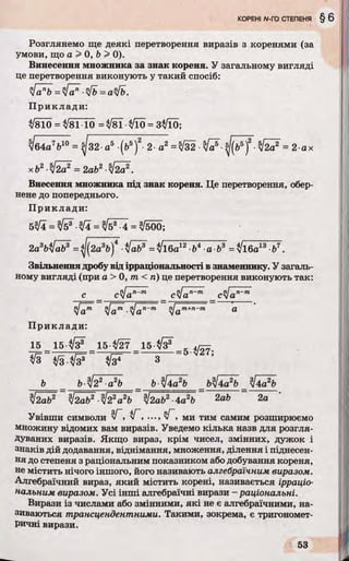 Розглянемо ще деякі перетворення виразів з коренями (за
умови, що а > 0, b > 0).
Винесення множника за знак кореня. У загальному вигляді
це перетворення виконують у такий спосіб:
Прикл ад и:
у/810 =/8110 = Ш 3/Ї0 = 3$ІЇ0;
І64а7Ь10 = ^ 3 2 а 5 (b5f- 2 а2 =^32 ■№ ^(b5f •& = 2 ах
хЬ2^І2а2 = 2аЬ2-І2а2.
Внесення множника під знак кореня. Це перетворення, обер­
нене до попереднього.
П рикл ади :
5^4 = n/І5^•уЦ = = /500;
2asbfal? =^2a^bJ* ■faJb3 =
Звільнення дробу від ірраціональності в знаменнику. У загаль­
ному вигляді (при а > 0, т < п) це перетворення виконують так:
с _ cJan~m _ clan~m _cylan~m
у[а™ tfa™ .ЦІап~т yjam+n~m а
Прикл ади :
1 5 1 5 ^3® 15 ^/27 15-^3® с 4/^
*/з = * / з - ^ = = з = 5 V ' 7;
b b ^ 2 2 a2b b-tfbSb b ^4 ^b У ь Л
І2аЬ2 yj2ab2 $22а2Ь %І2аЬ2■4a2Ь 2ab 2а
Увівши символи NГ , уГ , ..., Г , ми тим самим розширюємо
множину відомих вам виразів. Уведемо кілька назв для розгля­
дуваних виразів. Якщо вираз, крім чисел, змінних, дужок і
знаків дій додавання, віднімання, множення, ділення і піднесен­
ня до степеня з раціональним показником або добування кореня,
не містить нічого іншого, його називають алгебраїчним виразом.
Алгебраїчний вираз, який містить корені, називається ірраціо­
нальним виразом. Усі інші алгебраїчні вирази - раціональні.
Вирази із числами або змінними, які не є алгебраїчними, на­
зиваються трансцендентними. Такими, зокрема, є тригономет­
ричні вирази.
 