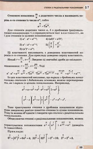 Степенем показника — з додатного числа а називають ко-
п
рінь п.-го степеня із числа ат, тобто
т ____
а» = 4аГ.
Для степенів додатних чисел a, b з дробовими (раціональ­
ними) показниками r і s справджуються такі вл асти вості, як
і для степенів із цілими показниками:
1) аг■as= ar+s", 4) (ab)r= arbr
Г
а
V2) ar : as= а
3) (ar)s= ars;
Ці властивості випливають з доведених властивостей ко­
ренів га-го степеня. Для прикладу доведемо першу властивість.
Нехай г = —, s = —. Зведемо ці звичайні дроби до спільного
п t
mt рп m .
знаменника: г = — , s = — . Тоді
nt tn
mt рп mt+pn- i-------- ™+P
ar as = a nt a tn = nlamt ■nUapn = nsjamt+pn =a nt = a n 1 = ar+‘ .
Із цих властивостей випливає, що вирази з дробовими показ­
никами степенів і додатними основами можна перетворюва­
ли, як і вирази із цілими показниками. Наприклад,
/ і ^
1+а2
- с 2= *3- с 2.
Таке трактування степеня з дробовим показником відпо­
відає введеному раніше поняттю степеня із цілим показником.
Тому їх можна об’єднати і говорити про степені зраціональними
показниками.
Обчислюючи степені з раціональними показниками, можна
/ 1 V ” m k т
■пк —
1 і і 1 і
а2 +а = а2 + а 2 •а2 = а2
( 3 ї( 3 ї ґ з Л2
х 2- с X2+с = X2
< )1 k j
і апк = а п (доведітькористуватися тотожностями а п = а'
їх самостійно).
Приклади:
2 1 1 4 ( 1 Y 9
325 =24=16; 23 =23=8.83 = (82)3 =64® =4; 325 =
 