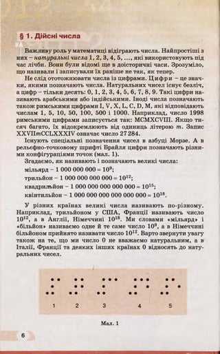 § 1. Дійсні числа
Важливу роль у математиці відіграють числа. Найпростіші з
них - натуральні числа 1,2, 3, 4, 5 ,..., які використовують під
час лічби. Вони були відомі ще в доісторичні часи. Зрозуміло,
що називали і записували їх раніше не так, як тепер.
Не слід ототожнювати числа із цифрами. Ц и фри - це знач­
ки, якими позначають числа. Натуральних чисел існує безліч,
а цифр - тільки десять: 0, 1, 2, 3, 4, 5, 6, 7, 8, 9. Такі цифри на­
зивають арабськими або індійськими. Іноді числа позначають
також римськими цифрами I, V, X, L, С, D, М, які відповідають
числам 1, 5, 10, 50, 100, 500 і 1000. Наприклад, число 1998
римськими цифрами записується так: MCMXCVIII. Якщо ти­
сяч багато, їх відокремлюють від одиниць літерою т. Запис
XXVIImCCLXXXIV означає число 27284.
Існують спеціальні позначення чисел в азбуці Морзе. А в
рельєфно-точковому шрифті Брайля цифри позначають різни­
ми конфігураціями точок (мал. 1).
Згадаємо, як називають і позначають великі числа:
мільярд - 1 000 000 000 = 109;
трильйон - 1 000 000 000 000 = 1012;
квадрильйон - 1 000 000 000 000 000 = 1015;
квінтильйон - 1 000 000 000 000 000 000 = 1018.
У різних країнах великі числа називають по-різному.
Наприклад, трильйоном у СІЛА, Франції називають число
1012, а в Англії, Німеччині 1018. Ми словами «мільярд» і
«більйон» називаємо одне й те саме число 109, а в Німеччині
більйоном прийнято називати число 1012. Варто звернути увагу
також на те, що ми число 0 не вважаємо натуральним, а в
Італії, Франції та деяких інших країнах 0 відносять до нату­
ральних чисел.
• •
• •
• • • • • • • •
 