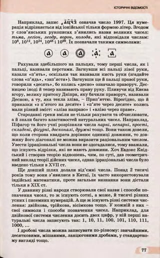 Наприклад, запис *АЦМЗ означав число 1997. Ця нуме­
рація відрізняється від іонійської тільки формою літер. Згодом
у слов’янських рукописах з’явились назви великих чисел:
тьма, легіон, леодр, ворон, колода, які відповідали числам:
106, 1012, 1024, 1048і 1096. їх позначали такими символами:
Рахували здебільшого на пальцях, тому перші числа, як і
пальці, називали перстами. Загнувши всі пальці лівої руки,
казали «п’ять», оскільки так називали кисть руки (згадайте
слова «п’ядь», «зап’ястя»). Загнувши ще й пальці правої руки,
говорили «десять», бо колись «десно» означало праворуч. Дес­
ницею іноді й тепер називають праву руку. Пливучи від Києва
вгору, велику притоку Дніпра, яку бачили праворуч, називали
Десною, а ту, яка текла зліва, - Прип’яттю. Вірогідно, що й
приказки «з п’ятого на десяте» і «п’яте через десяте» колись
мали різний зміст: «зліва направо» і «вліво через праве».
Стародавні греки вміли не тільки рахувати та обчислювати,
а й знали багато властивостей натуральних чисел. Наприклад,
Піфагор та його учні розрізняли числа парні, непарні, прості,
складені, фігурні, досконалі, дружні тощо. Вони також довели,
що коли сторона квадрата дорівнює одиниці довжини, то дов­
жину його діагоналі не можна виразити раціональним числом.
Увести ірраціональні числа вони не здогадалися, тому вважали,
що існують відрізки, які не мають довжини. Хоч Евдокс Кнід-
ський і створив теорію відношень, чим, по суті, дав геометрич­
ний виклад теорії дійсних чисел, однак ірраціональні числа було
введено тільки в XVII ст.
Ще довший шлях долали від’ємні числа. Понад 2 тисячі
років тому вони з’явилися в Китаї, їх часто використовували
індійські математики, проте загальне визнання вони дістали
тільки в XIX ст.
У давнину різні народи створювали свої назви і способи по­
значення чисел, то ж існують сотні, а може, й тисячі різних
усних і писемних нумерацій. А ще ж існують різні системи чис­
лення: двійкова, трійкова, вісімкова тощо. У кожній з них -
свої символи і способи позначення чисел. Наприклад, для
двійкової системи числення досить двох цифр, у ній перші на­
туральні числа записують так: 1, 10, 11, 100, 101, 110, 111,
1000, ...
І дробові числа можна записувати по-різному: звичайними,
десятковими, мішаними, ланцюговими дробами, у стандартно­
му вигляді тощо.
 