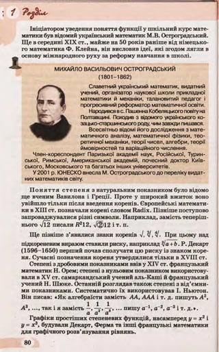 Ініціатором уведення поняття функції у шкільний курс мате­
матики був відомий український математик М.В. Остроградський.
Ще в середині XIX ст., майже на 50 років раніше від німецько­
го математика Ф. Клейна, він висловив ідеї, які згодом лягли в
основу міжнародного руху за реформу навчання в школі.
М ИХАЙЛО ВАСИЛЬОВИЧ ОСТРОГРАДСЬКИЙ
(1801-1862)
Славетний український математик, видатний
учений, організатор наукової школи прикладної
математики й механіки, талановитий педагог і
прогресивний реформатор математичної освіти.
Народився вс. Пашенна Кобеляцького повіту на
Полтавщині. Походив з відомого українського ко­
зацько-старшинського роду, чим завжди пишався.
Всесвітньо відомі його дослідження з мате­
матичного аналізу, математичної фізики, тео­
ретичної механіки, теорії чисел, алгебри, теорії
ймовірностей та варіаційного числення.
Член-кореспондент Паризької академії наук, Російської, Турин­
ської, Римської, Американської академій, почесний доктор Київ­
ського, Московського та багатьох інших університетів.
У 2001 р. Ю НЕСКО внесла М. Остроградського до переліку видат­
них математиків світу.
П оняття степеня з натуральним показником було відомо
ще вченим Вавилона і Греції. Проте у широкий вжиток воно
увійшло тільки після введення коренів. Європейські математи­
ки в XIII ст. позначали корені словом Radix. Пізніше поступово
запроваджувалися різні символи. Наприклад, замість теперіш­
нього ТЇ2 писали Д212, л/фі2 і т. п.
Ще пізніше з’явилися знаки коренів 7, J, J. При цьому над
підкореневим виразом ставили риску, наприклад Ja+ b. Р. Декарт
(1596-1650) перший почав сполучати цю риску із знаком коре­
ня. Сучасні позначення кореня утвердилися тільки в XVIII ст.
Степені з дробовими показниками ввів у XIV ст. французький
математик Н. Орем; степені з нульовим показником використову­
вали в XV ст. самаркандський учений аль-Каші й французький
учений Н. Шюке. Останній розглядав також степені з від’ємни­
ми показниками. Систематично їх використовував І. Ньютон.
Він писав: «Як алгебраїсти замість АА, ААА і т. д. пишуть А2,
А3, ..., так і я замість —, ... пишу аг1, а-2, а-3 і т. д.».
а а а
Графіки простіших степеневих функцій, насамперед у = х2 і
у = х3, будували Декарт, Ферма та інші французькі математики
для графічного розв’язування рівнянь.
 