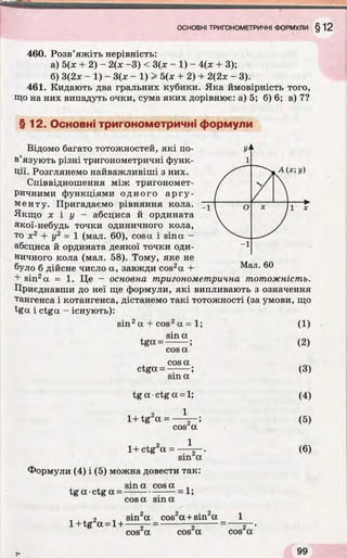 460. Розв’яжіть нерівність:
а) 5(х + 2) - 2(х -3) < 3(х - 1) - 4(х + 3);
б) 3(2* - 1) - 3(х - 1 ) > 5(х + 2) + 2(2х - 3).
461. Кидають два гральних кубики. Яка ймовірність того,
Що на них випадуть очки, сума яких дорівнює: а) 5; б) 6; в) 7?
§ 12. Основні тригонометричні формули
А(х; у)
Відомо багато тотожностей, які по­
в’язують різні тригонометричні функ­
ції. Розглянемо найважливіші з них.
Співвідношення між тригономет­
ричними функціями одного аргу­
менту. Пригадаємо рівняння кола.
Якщо х і у — абсциса й ордината
якої-небудь точки одиничного кола,
то х2 + у2 = 1 (мал. 60), cosa і sina -
абсциса й ордината деякої точки оди­
ничного кола (мал. 58). Тому, яке не
було б дійсне число а, завжди cos2a +
+ sin2a = 1. Це - основна тригонометрична тотожність.
Приєднавши до неї ще формули, які випливають з означення
тангенса і котангенса, дістанемо такі тотожності (за умови, що
%a і ctga - існують):
Мал. 60
sin2a + cos2a = 1;
sina
tga = -------;
cosa
cosa
ctga = —-----;
sin a
(1)
(2)
(3)
tg a ■ctg a = 1;
2 1
1+tg a = — r-;
cos a
(4)
(5)
2 11+ ctg a =
sin2a
Формули (4) і (5) можна довести так:
sina cosa
tg a •ctg a = -
cosa sina
= 1;
(6)
1+tg a = 1+
sin2a cos2a +sin2a
cos2a cos2a cos2a
 