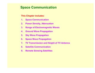 Space Communication

This Chapter includes:
1.   Space Communication
2.   Power Density, Attenuation
3.   Range of Electromagnetic Waves
4.   Ground Wave Propagation
5.   Sky Wave Propagation
6.   Space Wave Propagation
7.   TV Transmission and Height of TV Antenna
8.   Satellite Communication
9.   Remote Sensing Satellites
 