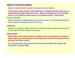 Space Communication:
 Space Communication means free space communication.
 A free space does not have solid particles or ionised particles and it has no
 gravitational or other fields of its own. When the frequency of transmitted
 wave is very high the actual space is considered nearly a free space.
Power Density:
 Power density is radiated power per unit area and is inversely proportional
 to the square of distance from the source.

Antenna:
 Antenna is a device which acts as an emitter of electromagnetic waves and
 it also acts as a first receiver of energy.

Attenuation:
 Attenuation is the loss of power of radiation due to absorption of energy in
 space and power density goes on decreasing as the electromagnetic waves
 go away from their source.
 It is proportional to the square of the distance travelled and is generally
 measured in decibel (dB).
 