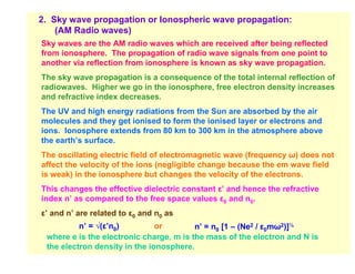 2. Sky wave propagation or Ionospheric wave propagation:
    (AM Radio waves)
Sky waves are the AM radio waves which are received after being reflected
from ionosphere. The propagation of radio wave signals from one point to
another via reflection from ionosphere is known as sky wave propagation.
The sky wave propagation is a consequence of the total internal reflection of
radiowaves. Higher we go in the ionosphere, free electron density increases
and refractive index decreases.
The UV and high energy radiations from the Sun are absorbed by the air
molecules and they get ionised to form the ionised layer or electrons and
ions. Ionosphere extends from 80 km to 300 km in the atmosphere above
the earth’s surface.
The oscillating electric field of electromagnetic wave (frequency ω) does not
affect the velocity of the ions (negligible change because the em wave field
is weak) in the ionosphere but changes the velocity of the electrons.
This changes the effective dielectric constant ε’ and hence the refractive
index n’ as compared to the free space values ε0 and n0.
ε’ and n’ are related to ε0 and n0 as
          n’ = √(ε’n0)         or        n’ = n0 [1 – (Ne2 / ε0mω2)]½
 where e is the electronic charge, m is the mass of the electron and N is
 the electron density in the ionosphere.
 