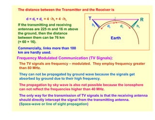 The distance between the Transmitter and the Receiver is

     d = dt + dr = 4 √ht + 4 √hr          T                                 R
If the transmitting and receiving             ht     dt       dr       hr
antennas are 225 m and 16 m above
the ground, then the distance
between them can be 76 km                                 Earth
(= 60 + 16).
Commercially, links more than 100
km are hardly used.
Frequency Modulated Communication (TV Signals):
 The TV signals are frequency – modulated. They employ frequency greater
 than 80 MHz.
 They can not be propagated by ground wave because the signals get
 absorbed by ground due to their high frequency.
 The propagation by sky wave is also not possible because the ionosphere
 can not reflect the frequencies higher than 40 MHz.
 The only way for the transmission of TV signals is that the receiving antenna
 should directly intercept the signal from the transmitting antenna.
 (Space-wave or line of sight propagation)
 