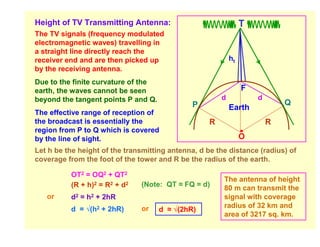 Height of TV Transmitting Antenna:                               T
The TV signals (frequency modulated
electromagnetic waves) travelling in
a straight line directly reach the
receiver end and are then picked up                         ht
by the receiving antenna.
Due to the finite curvature of the
earth, the waves cannot be seen                                  F
beyond the tangent points P and Q.                      d            d
                                               P                             Q
                                                            Earth
The effective range of reception of
the broadcast is essentially the                    R                    R
region from P to Q which is covered
by the line of sight.                                            O
Let h be the height of the transmitting antenna, d be the distance (radius) of
coverage from the foot of the tower and R be the radius of the earth.

          OT2 = OQ2 + QT2
                                                        The antenna of height
          (R + h)2 = R2 + d2   (Note: QT ≈ FQ = d)      80 m can transmit the
   or     d2 = h2 + 2hR                                 signal with coverage
          d = √(h2 + 2hR)                               radius of 32 km and
                               or    d ≈ √(2hR)
                                                        area of 3217 sq. km.
 