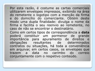  Por esta razão, é costume as cartas comerciais
utilizarem envelopes impressos, exibindo na área
do remetente o logotipo com a menção da firma
e do domicílio do comerciante. Obtém deste
modo uma dupla finalidade: divulga o nome da
firma e facilita o seu reenvio ao remetente, no
caso de não se encontrar o destinatário.
 Como em certos tipos de correspondência a data
poderá constituir um pormenor de grande
importância para apuramento de direitos e
obrigações resultantes de determinados
contratos ou situações, há toda a conveniência
em arquivar, em certos casos, os envelopes que
trazem a data no carimbo do correio
conjuntamente com o respetivo conteúdo.
 