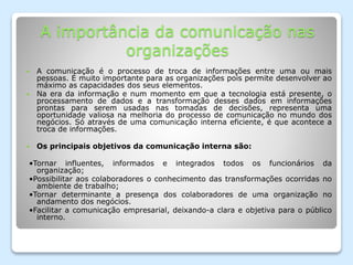 A importância da comunicação nas
organizações
 A comunicação é o processo de troca de informações entre uma ou mais
pessoas. É muito importante para as organizações pois permite desenvolver ao
máximo as capacidades dos seus elementos.
 Na era da informação e num momento em que a tecnologia está presente, o
processamento de dados e a transformação desses dados em informações
prontas para serem usadas nas tomadas de decisões, representa uma
oportunidade valiosa na melhoria do processo de comunicação no mundo dos
negócios. Só através de uma comunicação interna eficiente, é que acontece a
troca de informações.
 Os principais objetivos da comunicação interna são:
•Tornar influentes, informados e integrados todos os funcionários da
organização;
•Possibilitar aos colaboradores o conhecimento das transformações ocorridas no
ambiente de trabalho;
•Tornar determinante a presença dos colaboradores de uma organização no
andamento dos negócios.
•Facilitar a comunicação empresarial, deixando-a clara e objetiva para o público
interno.
 