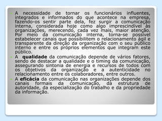  A necessidade de tornar os funcionários influentes,
integrados e informados do que acontece na empresa,
fazendo-os sentir parte dela, fez surgir a comunicação
interna, considerada hoje como algo imprescindível às
organizações, merecendo, cada vez mais, maior atenção.
Por meio da comunicação interna, torna-se possível
estabelecer canais que possibilitem o relacionamento ágil e
transparente da direção da organização com o seu público
interno e entre os próprios elementos que integram este
público.
 A qualidade da comunicação depende de vários fatores,
sendo de destacar a qualidade e o timing da comunicação,
assegurando sintonia de energia e recursos de todos com
os objetivos da organização e a autenticidade no
relacionamento entre os colaboradores, entre outros.
 A eficácia da comunicação nas organizações depende dos
canais formais da comunicação, da estrutura de
autoridade, da especialização do trabalho e da propriedade
da informação.
 