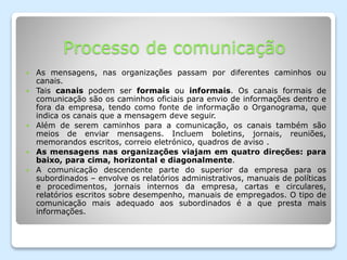 Processo de comunicação
 As mensagens, nas organizações passam por diferentes caminhos ou
canais.
 Tais canais podem ser formais ou informais. Os canais formais de
comunicação são os caminhos oficiais para envio de informações dentro e
fora da empresa, tendo como fonte de informação o Organograma, que
indica os canais que a mensagem deve seguir.
 Além de serem caminhos para a comunicação, os canais também são
meios de enviar mensagens. Incluem boletins, jornais, reuniões,
memorandos escritos, correio eletrónico, quadros de aviso .
 As mensagens nas organizações viajam em quatro direções: para
baixo, para cima, horizontal e diagonalmente.
 A comunicação descendente parte do superior da empresa para os
subordinados – envolve os relatórios administrativos, manuais de políticas
e procedimentos, jornais internos da empresa, cartas e circulares,
relatórios escritos sobre desempenho, manuais de empregados. O tipo de
comunicação mais adequado aos subordinados é a que presta mais
informações.
 