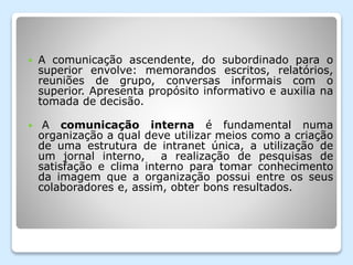  A comunicação ascendente, do subordinado para o
superior envolve: memorandos escritos, relatórios,
reuniões de grupo, conversas informais com o
superior. Apresenta propósito informativo e auxilia na
tomada de decisão.
 A comunicação interna é fundamental numa
organização a qual deve utilizar meios como a criação
de uma estrutura de intranet única, a utilização de
um jornal interno, a realização de pesquisas de
satisfação e clima interno para tomar conhecimento
da imagem que a organização possui entre os seus
colaboradores e, assim, obter bons resultados.
 