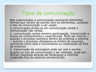 Tipos de comunicação
 Nas organizações a comunicação apresenta diferentes
formas que variam de acordo com os elementos, contexto
e tipo de comunicação a ser usado.
 A comunicação divide-se em comunicação verbal e
comunicação não verbal.
 A comunicação verbal envolve participação, transmissão e
trocas de conhecimento e experiências. Pode ser interna –
quando o processo acontece dentro da empresa e externa
– quando o processo ultrapassa os limites da empresa,
ocorrendo entre esta e funcionários ou instituições de fora
da empresa.
 A transmissão da mensagem pode ser oral e escrita.
 Quanto ao tipo de comunicação a ser utilizado, pode ser:
formal (realizada através da hierarquia) e informal
(realizada fora do sistema convencional).
 