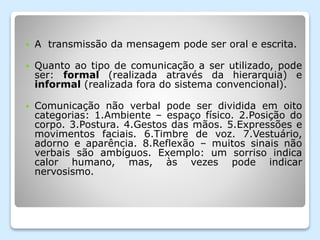  A transmissão da mensagem pode ser oral e escrita.
 Quanto ao tipo de comunicação a ser utilizado, pode
ser: formal (realizada através da hierarquia) e
informal (realizada fora do sistema convencional).
 Comunicação não verbal pode ser dividida em oito
categorias: 1.Ambiente – espaço físico. 2.Posição do
corpo. 3.Postura. 4.Gestos das mãos. 5.Expressões e
movimentos faciais. 6.Timbre de voz. 7.Vestuário,
adorno e aparência. 8.Reflexão – muitos sinais não
verbais são ambíguos. Exemplo: um sorriso indica
calor humano, mas, às vezes pode indicar
nervosismo.
 
