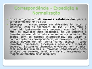 Correspondência - Expedição e
Normalização
 Existe um conjunto de normas estabelecidas para a
correspondência, entre elas:
 Envelopes - encontram-se em diferentes formatos: o
industrial, com as dimensões de 155 x 1125 mm; o
comercial, ligeiramente mais pequeno, com 145 x 113
mm; os envelopes mais pequenos, de uso corrente e
formato variável de acordo com os seus conteúdos. De
acordo com as normas internacionais, que visam a
normalização da correspondência, os envelopes e bilhetes
postais devem ter em conta vários aspetos como
formatos, dimensões, espessura e peso, cor e zonas de
endereço. Existem os chamados envelopes normalizados,
com medidas mínimas e máximas estabelecidas pelos
serviços dos correios, tendo em vista o tratamento ou
triagem automática pelas máquinas.
 