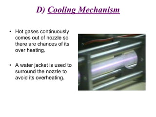D) Cooling Mechanism
• Hot gases continuously
comes out of nozzle so
there are chances of its
over heating.
• A water jacket is used to
surround the nozzle to
avoid its overheating.
 