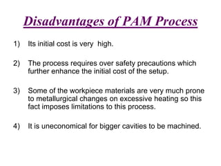 Disadvantages of PAM Process
1) Its initial cost is very high.
2) The process requires over safety precautions which
further enhance the initial cost of the setup.
3) Some of the workpiece materials are very much prone
to metallurgical changes on excessive heating so this
fact imposes limitations to this process.
4) It is uneconomical for bigger cavities to be machined.
 