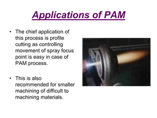 Applications of PAM
• The chief application of
this process is profile
cutting as controlling
movement of spray focus
point is easy in case of
PAM process.
• This is also
recommended for smaller
machining of difficult to
machining materials.
 