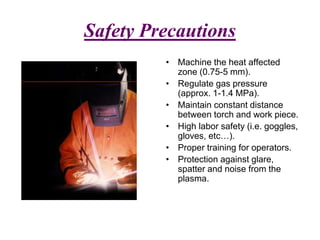 Safety Precautions
• Machine the heat affected
zone (0.75-5 mm).
• Regulate gas pressure
(approx. 1-1.4 MPa).
• Maintain constant distance
between torch and work piece.
• High labor safety (i.e. goggles,
gloves, etc…).
• Proper training for operators.
• Protection against glare,
spatter and noise from the
plasma.
 