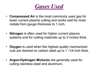 Gases Used
• Compressed Air is the most commonly used gas for
lower current plasma cutting and works well for most
metals from gauge thickness to 1 inch.
• Nitrogen is often used for higher current plasma
systems and for cutting materials up to 3 inches thick.
• Oxygen is used when the highest quality mechanized
cuts are desired on carbon steel up to 1 -1/4 inch thick.
• Argon-Hydrogen Mixtures are generally used for
cutting stainless steel and aluminum.
 