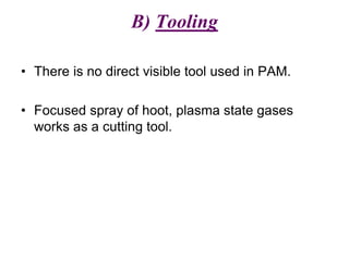 B) Tooling
• There is no direct visible tool used in PAM.
• Focused spray of hoot, plasma state gases
works as a cutting tool.
 