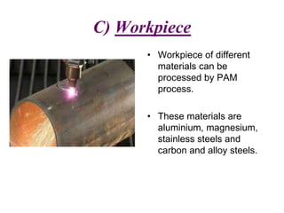 C) Workpiece
• Workpiece of different
materials can be
processed by PAM
process.
• These materials are
aluminium, magnesium,
stainless steels and
carbon and alloy steels.
 