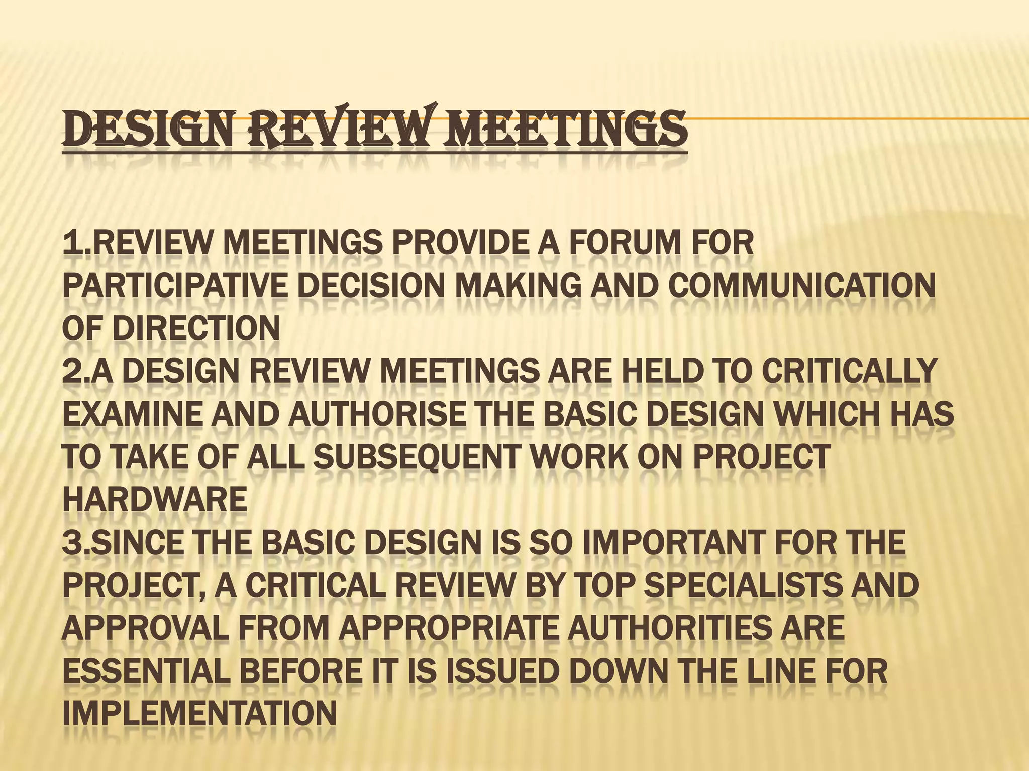 DESIGN REVIEW MEETINGS
1.REVIEW MEETINGS PROVIDE A FORUM FOR
PARTICIPATIVE DECISION MAKING AND COMMUNICATION
OF DIRECTION
2.A DESIGN REVIEW MEETINGS ARE HELD TO CRITICALLY
EXAMINE AND AUTHORISE THE BASIC DESIGN WHICH HAS
TO TAKE OF ALL SUBSEQUENT WORK ON PROJECT
HARDWARE
3.SINCE THE BASIC DESIGN IS SO IMPORTANT FOR THE
PROJECT, A CRITICAL REVIEW BY TOP SPECIALISTS AND
APPROVAL FROM APPROPRIATE AUTHORITIES ARE
ESSENTIAL BEFORE IT IS ISSUED DOWN THE LINE FOR
IMPLEMENTATION

 