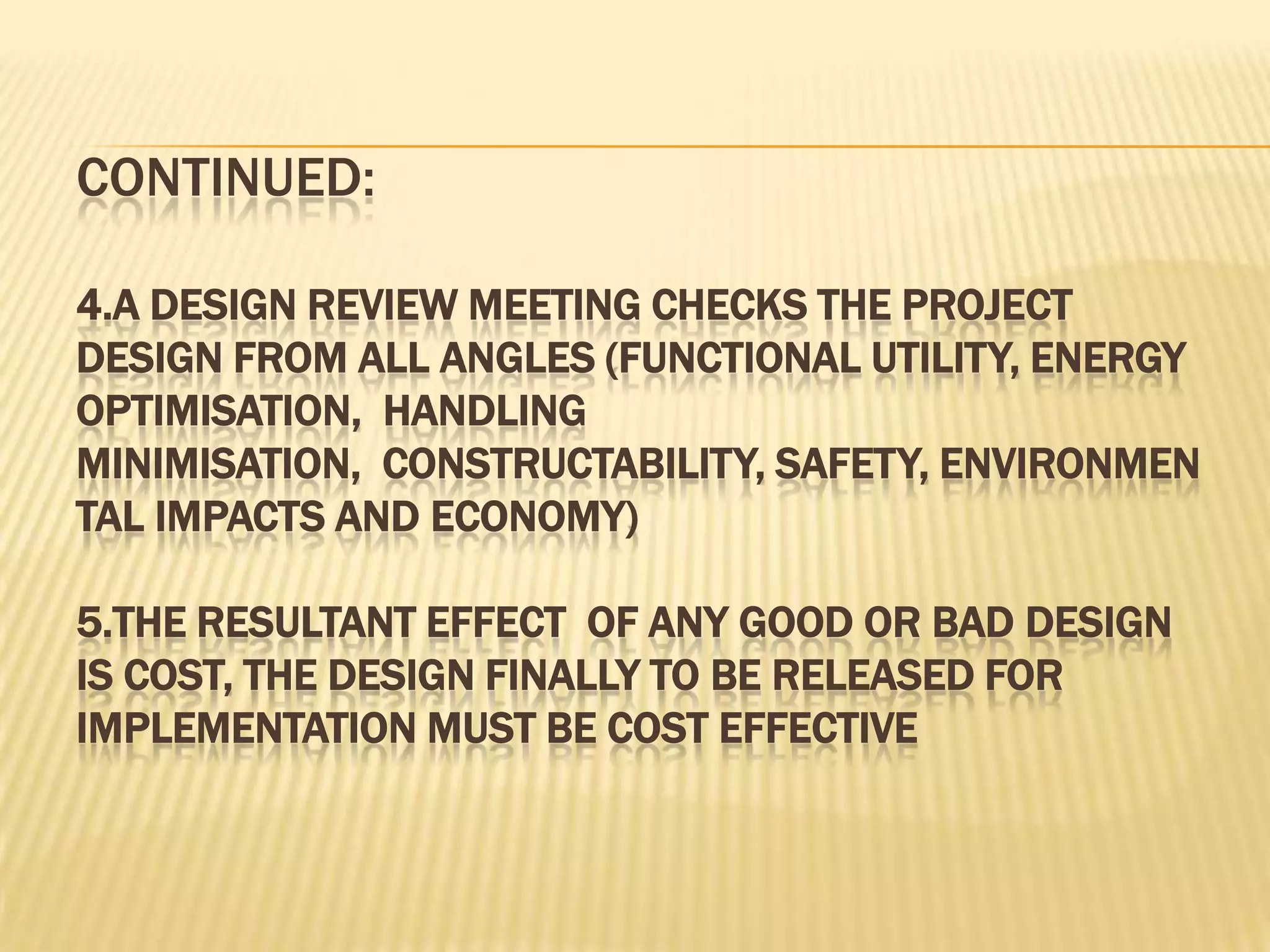 CONTINUED:
4.A DESIGN REVIEW MEETING CHECKS THE PROJECT
DESIGN FROM ALL ANGLES (FUNCTIONAL UTILITY, ENERGY
OPTIMISATION, HANDLING
MINIMISATION, CONSTRUCTABILITY, SAFETY, ENVIRONMEN
TAL IMPACTS AND ECONOMY)
5.THE RESULTANT EFFECT OF ANY GOOD OR BAD DESIGN
IS COST, THE DESIGN FINALLY TO BE RELEASED FOR
IMPLEMENTATION MUST BE COST EFFECTIVE

 
