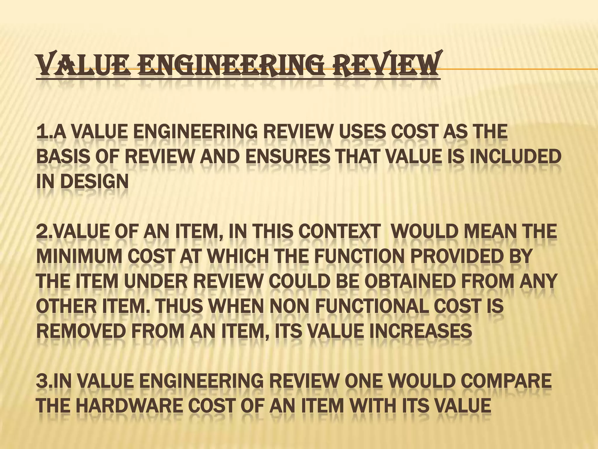 VALUE ENGINEERING REVIEW
1.A VALUE ENGINEERING REVIEW USES COST AS THE
BASIS OF REVIEW AND ENSURES THAT VALUE IS INCLUDED
IN DESIGN
2.VALUE OF AN ITEM, IN THIS CONTEXT WOULD MEAN THE
MINIMUM COST AT WHICH THE FUNCTION PROVIDED BY
THE ITEM UNDER REVIEW COULD BE OBTAINED FROM ANY
OTHER ITEM. THUS WHEN NON FUNCTIONAL COST IS
REMOVED FROM AN ITEM, ITS VALUE INCREASES
3.IN VALUE ENGINEERING REVIEW ONE WOULD COMPARE
THE HARDWARE COST OF AN ITEM WITH ITS VALUE

 