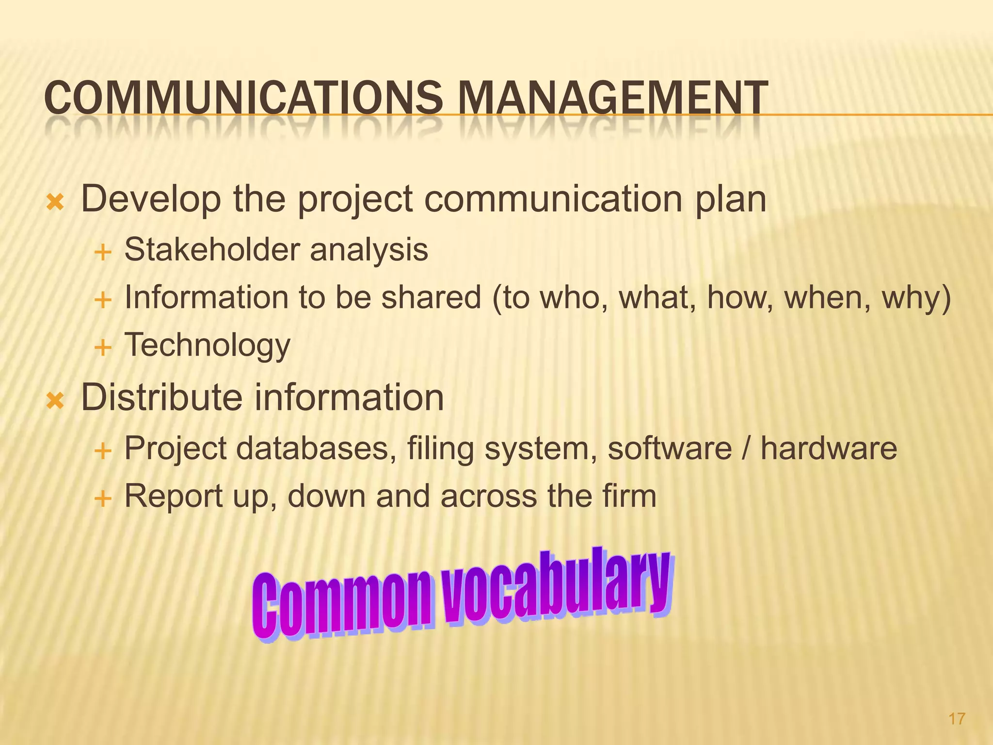 COMMUNICATIONS MANAGEMENT


Develop the project communication plan






Stakeholder analysis
Information to be shared (to who, what, how, when, why)
Technology

Distribute information



Project databases, filing system, software / hardware
Report up, down and across the firm

17

 