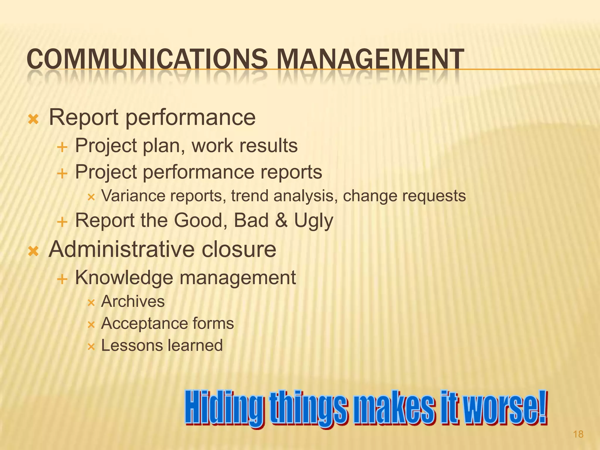 COMMUNICATIONS MANAGEMENT


Report performance



Project plan, work results
Project performance reports






Variance reports, trend analysis, change requests

Report the Good, Bad & Ugly

Administrative closure


Knowledge management
Archives
 Acceptance forms
 Lessons learned


18

 