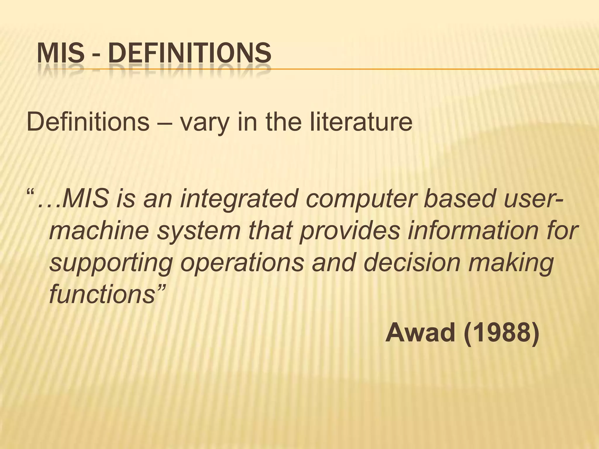 MIS - DEFINITIONS
Definitions – vary in the literature
“…MIS is an integrated computer based usermachine system that provides information for
supporting operations and decision making
functions”
Awad (1988)

 