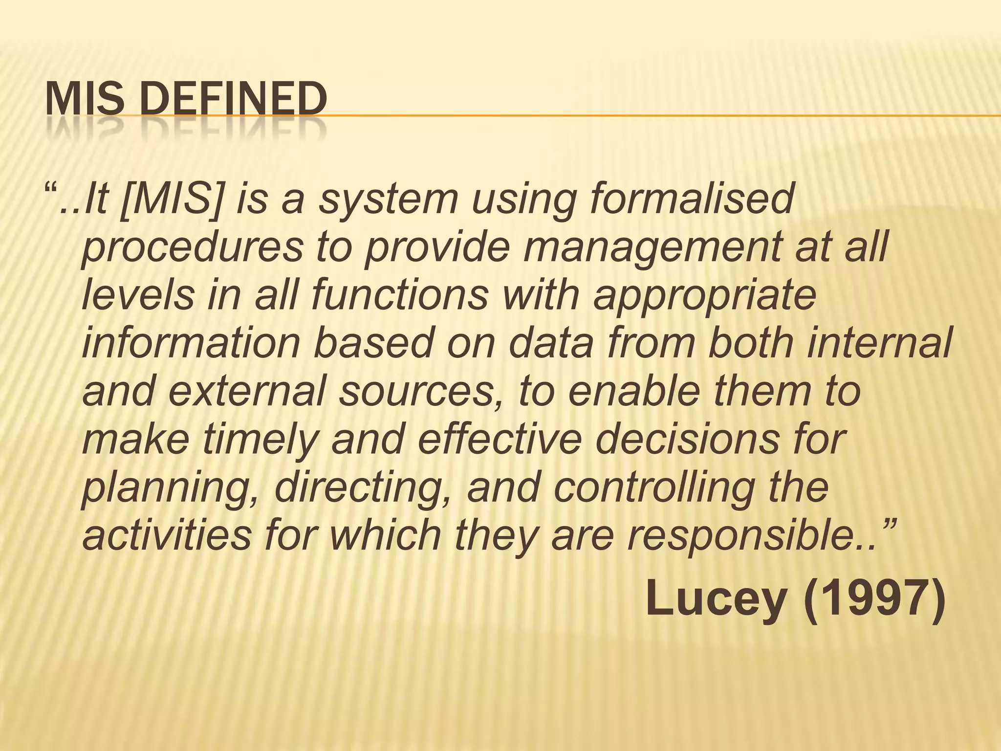 MIS DEFINED
“..It [MIS] is a system using formalised
procedures to provide management at all
levels in all functions with appropriate
information based on data from both internal
and external sources, to enable them to
make timely and effective decisions for
planning, directing, and controlling the
activities for which they are responsible..”

Lucey (1997)

 