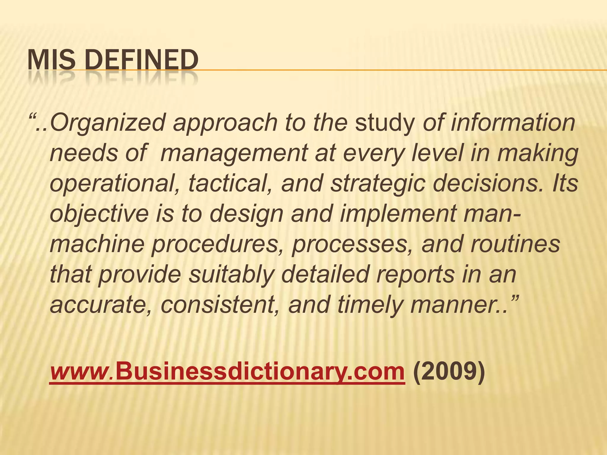 MIS DEFINED
“..Organized approach to the study of information
needs of management at every level in making
operational, tactical, and strategic decisions. Its
objective is to design and implement manmachine procedures, processes, and routines
that provide suitably detailed reports in an
accurate, consistent, and timely manner..”

www.Businessdictionary.com (2009)

 