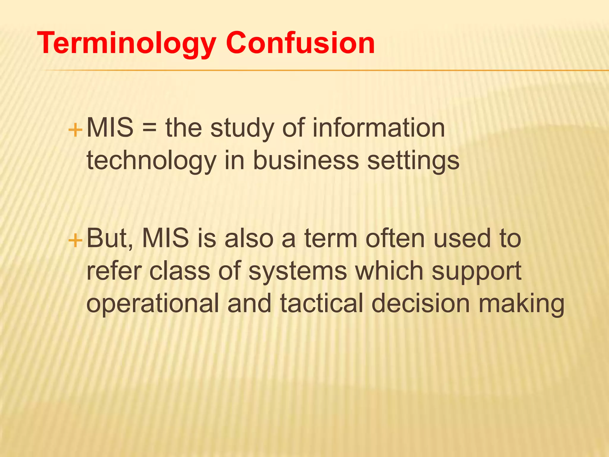 Terminology Confusion
 MIS

= the study of information
technology in business settings

 But,

MIS is also a term often used to
refer class of systems which support
operational and tactical decision making

 