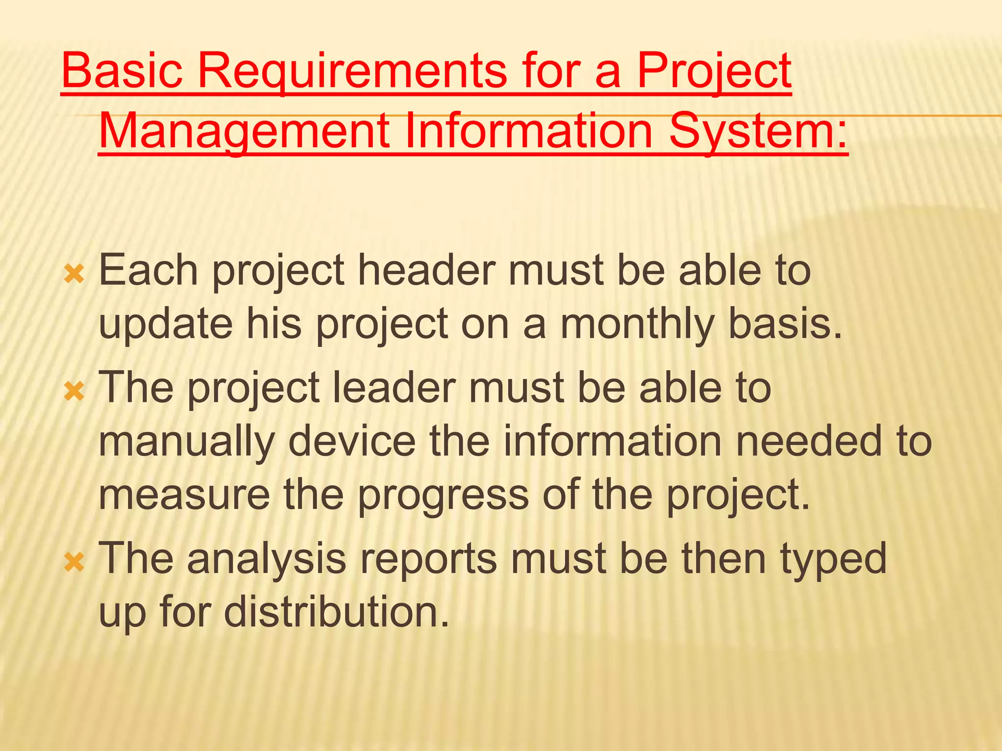 Basic Requirements for a Project
Management Information System:
Each project header must be able to
update his project on a monthly basis.
 The project leader must be able to
manually device the information needed to
measure the progress of the project.
 The analysis reports must be then typed
up for distribution.


 