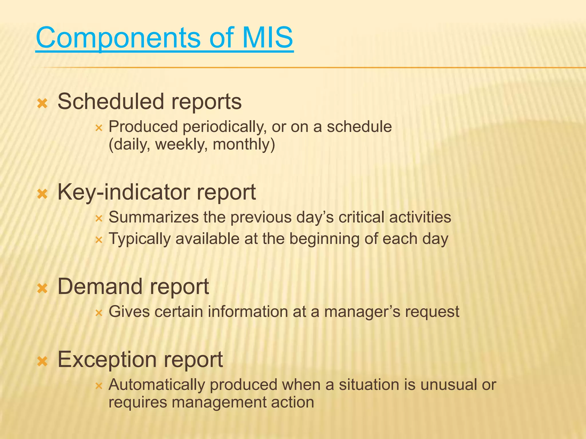 Components of MIS


Scheduled reports




Produced periodically, or on a schedule
(daily, weekly, monthly)

Key-indicator report
Summarizes the previous day’s critical activities
 Typically available at the beginning of each day




Demand report




Gives certain information at a manager’s request

Exception report


Automatically produced when a situation is unusual or
requires management action

 