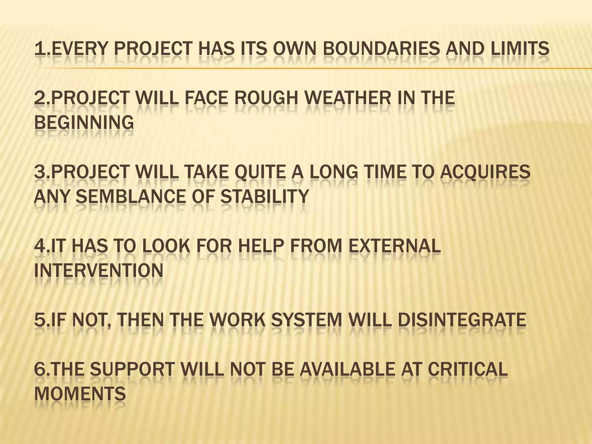 1.EVERY PROJECT HAS ITS OWN BOUNDARIES AND LIMITS
2.PROJECT WILL FACE ROUGH WEATHER IN THE
BEGINNING
3.PROJECT WILL TAKE QUITE A LONG TIME TO ACQUIRES
ANY SEMBLANCE OF STABILITY
4.IT HAS TO LOOK FOR HELP FROM EXTERNAL
INTERVENTION
5.IF NOT, THEN THE WORK SYSTEM WILL DISINTEGRATE
6.THE SUPPORT WILL NOT BE AVAILABLE AT CRITICAL
MOMENTS

 