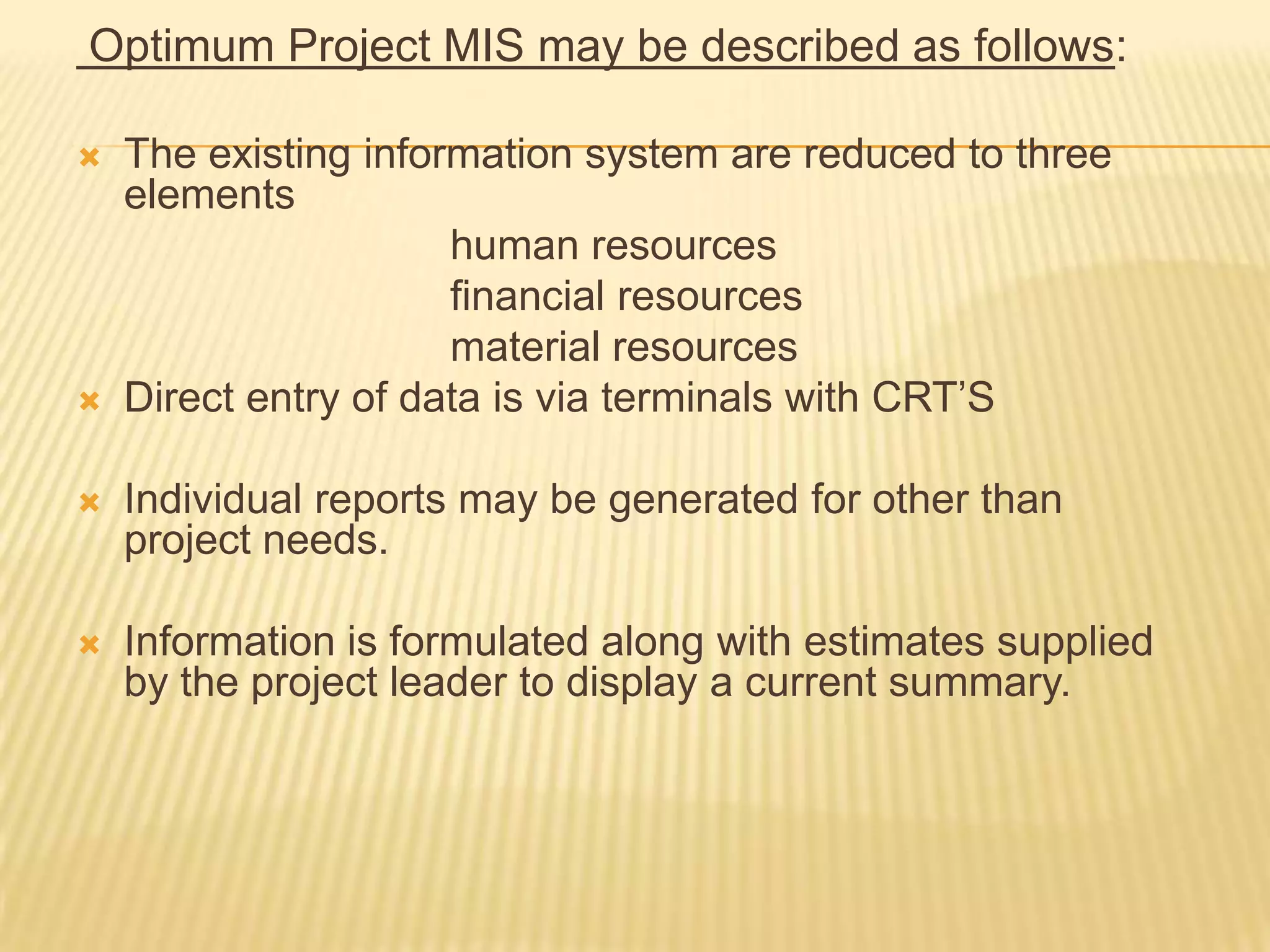 Optimum Project MIS may be described as follows:




The existing information system are reduced to three
elements
human resources
financial resources
material resources
Direct entry of data is via terminals with CRT’S



Individual reports may be generated for other than
project needs.



Information is formulated along with estimates supplied
by the project leader to display a current summary.

 