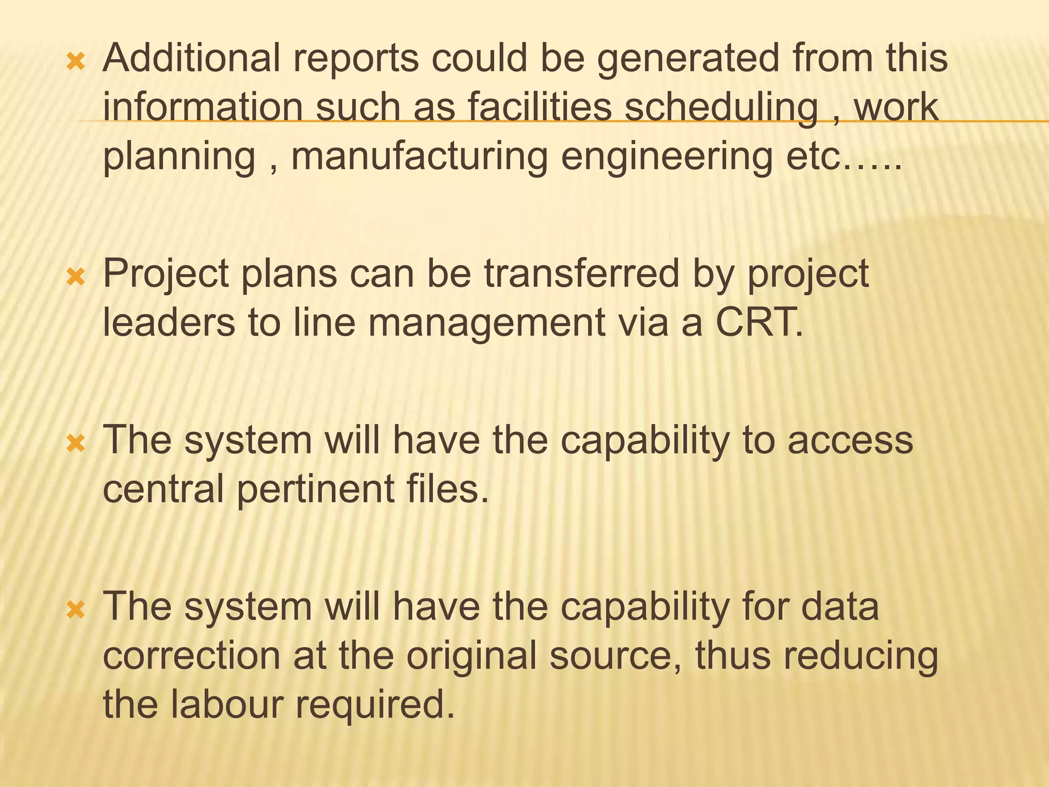 

Additional reports could be generated from this
information such as facilities scheduling , work
planning , manufacturing engineering etc…..



Project plans can be transferred by project
leaders to line management via a CRT.



The system will have the capability to access
central pertinent files.



The system will have the capability for data
correction at the original source, thus reducing
the labour required.

 